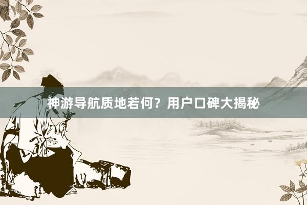 神游导航质地若何？用户口碑大揭秘